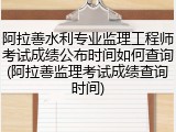 阿拉善水利专业监理工程师考试成绩公布时间如何查询(阿拉善监理考试成绩查询时间)