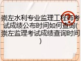 崇左水利专业监理工程师考试成绩公布时间如何查询(崇左监理考试成绩查询时间)