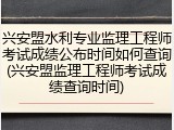 兴安盟水利专业监理工程师考试成绩公布时间如何查询(兴安盟监理工程师考试成绩查询时间)