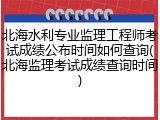 北海水利专业监理工程师考试成绩公布时间如何查询(北海监理考试成绩查询时间)