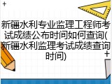 新疆水利专业监理工程师考试成绩公布时间如何查询(新疆水利监理考试成绩查询时间)