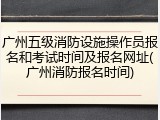 广州五级消防设施操作员报名和考试时间及报名网址(广州消防报名时间)