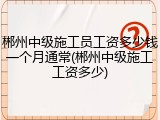 郴州中级施工员工资多少钱一个月通常(郴州中级施工工资多少)