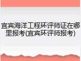 宜宾海洋工程环评师证在哪里报考(宜宾环评师报考)