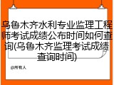乌鲁木齐水利专业监理工程师考试成绩公布时间如何查询(乌鲁木齐监理考试成绩查询时间)