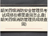 韶关四级消防安全管理员考试成绩在哪里查询怎么查(韶关四级消防管理员成绩查询)