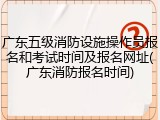 广东五级消防设施操作员报名和考试时间及报名网址(广东消防报名时间)
