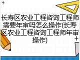 长寿区农业工程咨询工程师需要年审吗怎么操作(长寿区农业工程咨询工程师年审操作)