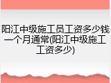 阳江中级施工员工资多少钱一个月通常(阳江中级施工工资多少)