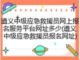 遵义中级应急救援员网上报名服务平台网址多少(遵义中级应急救援员报名网址)