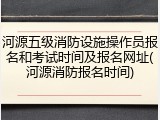 河源五级消防设施操作员报名和考试时间及报名网址(河源消防报名时间)