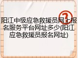 阳江中级应急救援员网上报名服务平台网址多少(阳江应急救援员报名网址)