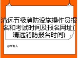 清远五级消防设施操作员报名和考试时间及报名网址(清远消防报名时间)