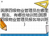 固原四级物业管理员在哪里报名，有哪些培训班(固原四级物业管理员报名培训班)
