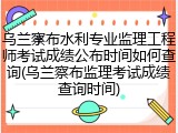 乌兰察布水利专业监理工程师考试成绩公布时间如何查询(乌兰察布监理考试成绩查询时间)