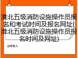 淮北五级消防设施操作员报名和考试时间及报名网址(淮北五级消防设施操作员报名时间及网址)