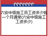 六安中级施工员工资多少钱一个月通常(六安中级施工工资多少)