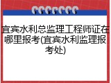 宜宾水利总监理工程师证在哪里报考(宜宾水利监理报考处)