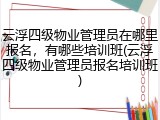 云浮四级物业管理员在哪里报名，有哪些培训班(云浮四级物业管理员报名培训班)