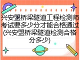 兴安盟桥梁隧道工程检测师考试要多少分才能合格通过(兴安盟桥梁隧道检测合格分多少)