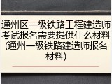 通州区一级铁路工程建造师考试报名需要提供什么材料(通州一级铁路建造师报名材料)