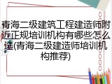 青海二级建筑工程建造师附近正规培训机构有哪些怎么选(青海二级建造师培训机构推荐)