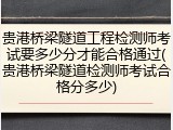 贵港桥梁隧道工程检测师考试要多少分才能合格通过(贵港桥梁隧道检测师考试合格分多少)