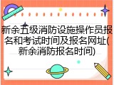 新余五级消防设施操作员报名和考试时间及报名网址(新余消防报名时间)