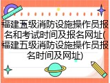 福建五级消防设施操作员报名和考试时间及报名网址(福建五级消防设施操作员报名时间及网址)