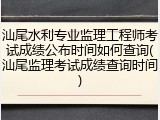 汕尾水利专业监理工程师考试成绩公布时间如何查询(汕尾监理考试成绩查询时间)