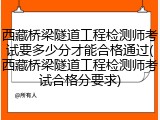 西藏桥梁隧道工程检测师考试要多少分才能合格通过(西藏桥梁隧道工程检测师考试合格分要求)