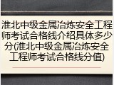 淮北中级金属冶炼安全工程师考试合格线介绍具体多少分(淮北中级金属冶炼安全工程师考试合格线分值)