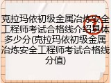 克拉玛依初级金属冶炼安全工程师考试合格线介绍具体多少分(克拉玛依初级金属冶炼安全工程师考试合格线分值)