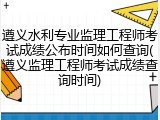 遵义水利专业监理工程师考试成绩公布时间如何查询(遵义监理工程师考试成绩查询时间)