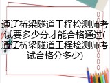 通辽桥梁隧道工程检测师考试要多少分才能合格通过(通辽桥梁隧道工程检测师考试合格分多少)