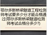 鄂尔多斯桥梁隧道工程检测师考试要多少分才能合格通过(鄂尔多斯桥梁隧道检测师考试合格分多少?)
