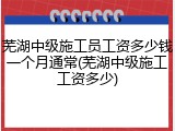 芜湖中级施工员工资多少钱一个月通常(芜湖中级施工工资多少)