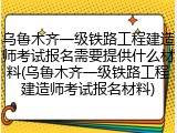 乌鲁木齐一级铁路工程建造师考试报名需要提供什么材料(乌鲁木齐一级铁路工程建造师考试报名材料)