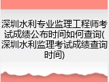 深圳水利专业监理工程师考试成绩公布时间如何查询(深圳水利监理考试成绩查询时间)
