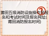 莆田五级消防设施操作员报名和考试时间及报名网址(莆田消防报名时间)