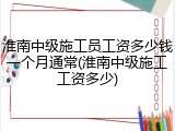 淮南中级施工员工资多少钱一个月通常(淮南中级施工工资多少)