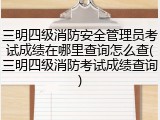 三明四级消防安全管理员考试成绩在哪里查询怎么查(三明四级消防考试成绩查询)