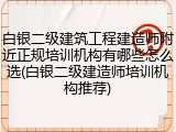白银二级建筑工程建造师附近正规培训机构有哪些怎么选(白银二级建造师培训机构推荐)