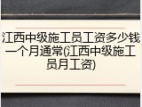 江西中级施工员工资多少钱一个月通常(江西中级施工员月工资)
