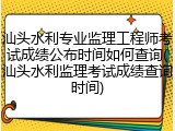 汕头水利专业监理工程师考试成绩公布时间如何查询(汕头水利监理考试成绩查询时间)