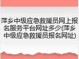 萍乡中级应急救援员网上报名服务平台网址多少(萍乡中级应急救援员报名网址)