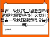 昌吉一级铁路工程建造师考试报名需要提供什么材料(昌吉一级铁路建造师报名材料)