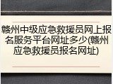 赣州中级应急救援员网上报名服务平台网址多少(赣州应急救援员报名网址)
