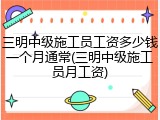 三明中级施工员工资多少钱一个月通常(三明中级施工员月工资)
