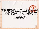 萍乡中级施工员工资多少钱一个月通常(萍乡中级施工工资多少)